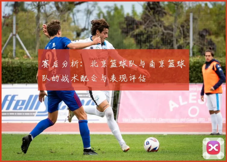 赛后分析：北京篮球队与南京篮球队的战术配合与表现评估