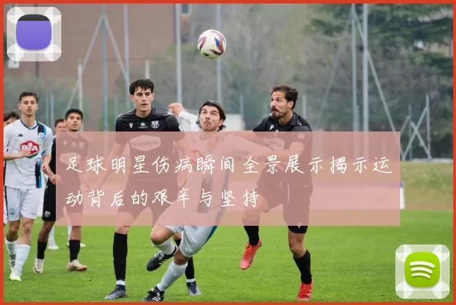 足球明星伤病瞬间全景展示揭示运动背后的艰辛与坚持
