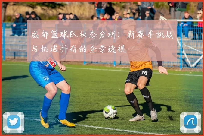 成都篮球队状态分析：新赛季挑战与机遇并存的全景透视