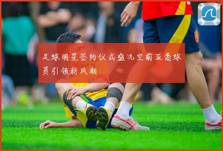 足球明星签约仪式盛况空前亚裔球员引领新风潮