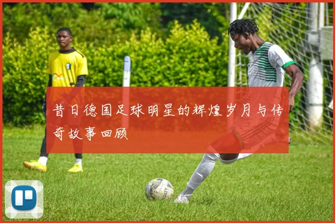 昔日德国足球明星的辉煌岁月与传奇故事回顾