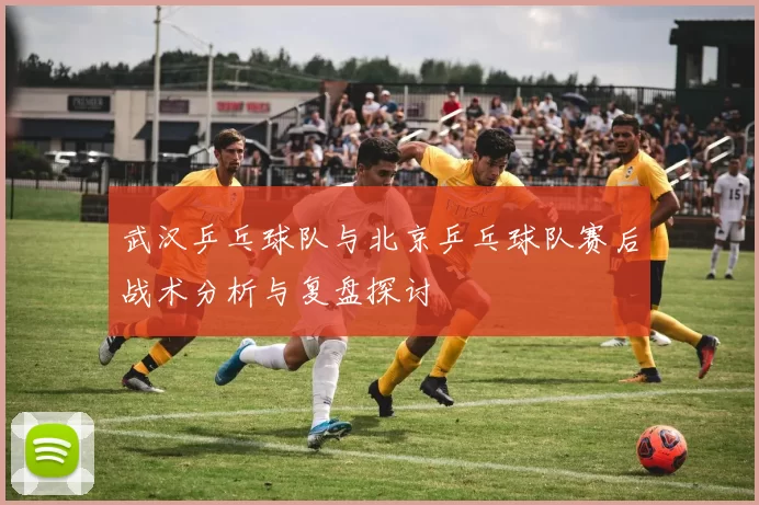 武汉乒乓球队与北京乒乓球队赛后战术分析与复盘探讨