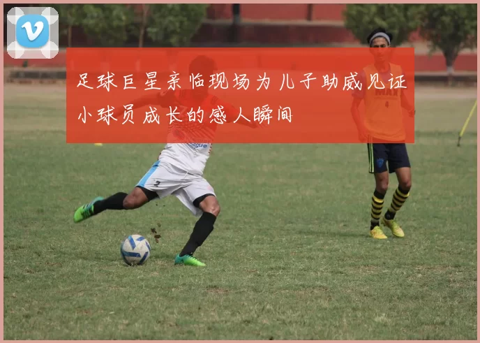 足球巨星亲临现场为儿子助威见证小球员成长的感人瞬间